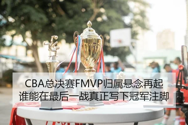 CBA总决赛FMVP归属悬念再起谁能在最后一战真正写下冠军注脚